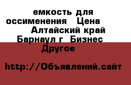 емкость для оссименения › Цена ­ 6 000 - Алтайский край, Барнаул г. Бизнес » Другое   